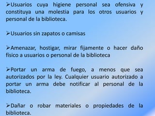 Usuarios cuya higiene personal sea ofensiva y
constituya una molestia para los otros usuarios y
personal de la biblioteca.
Usuarios sin zapatos o camisas
Amenazar, hostigar, mirar fijamente o hacer daño
físico a usuarios o personal de la biblioteca
Portar un arma de fuego, a menos que sea
autorizados por la ley. Cualquier usuario autorizado a
portar un arma debe notificar al personal de la
biblioteca.
Dañar o robar materiales o propiedades de la
biblioteca.
 