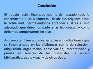 Conclusión
El trabajo recién finalizado nos ha demostrado todo lo
concerniente a las bibliotecas , desde sus orígenes hasta
la actualidad, permitiéndonos aprender cual es el uso
adecuado que debemos darle a las bibliotecas, y como
debemos comportarnos en ellas.
Así como tambien pudimos, establecer que las tareas que
se llevan a cabo en las bibliotecas son la de selección,
adquisición, organización, conservación, interpretación y
puesta en servicio de los materiales de acceso
bibliográfico, audio visual y de otros tipos.
 