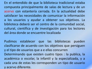 En el entendido de que la biblioteca tradicional estaba
compuesta principalmente de salas de lectura y de un
acervo con estantería cerrada. En la actualidad debe
satisfacer las necesidades de comunicar la información
a los usuarios y ayudar a obtener sus objetivos. La
biblioteca deberá ser el centro de la comunidad social,
cultural, científica y de investigación para los lectores
del área donde se encuentre localizada
Pudimos establecer que las bibliotecas pueden
clasificarse de acuerdo con los objetivos que persiguen
y el tipo de usuarios que a e ellas concurren
Determinando que existen cuatro tipos : la publica, la
académica o escolar, la infantil y la especializada, y a
cada una de estas les corresponden un tipo de usuario
y acervo diferente.
 
