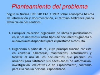 Planteamiento del problema
Según la Norma UNE 50113-1 1:1992 sobre conceptos básicos
de información y documentación, el término biblioteca pueda
definirse en dos sentidos:
1. Cualquier colección organizada de libros y publicaciones
en series impresos u otros tipos de documentos gráficos o
audiovisuales disponibles para el préstamo o consulta.
2. Organismo o parte de el , cuya principal función consiste
en construir bibliotecas, mantenerlas, actualizarlas y
facilitar el uso de los documentos que precisen los
usuarios para satisfacer sus necesidades de información,
investigación, educativas o de esparcimiento, contando
para ello con un personal especializado.
 