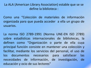 La ALA (American Library Association) estable que se se
define la biblioteca :
Como una “Colección de materiales de información
organizada para que pueda acceder a ella un grupo de
usuarios.
La norma ISO 2789-1991 (Norma UNE-EN ISO 2789)
sobre estadísticas internacionales de bibliotecas, la
definen como “Organización o parte de ella cuya
principal función consiste en mantener una colección y
facilitar, mediante los servicios del personal, el uso de
los documentos necesarios para satisfacer las
necesidades de información, de investigación, de
educación y ocio de sus lectores”
 