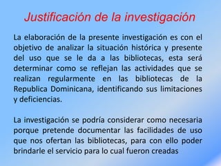 Justificación de la investigación
La elaboración de la presente investigación es con el
objetivo de analizar la situación histórica y presente
del uso que se le da a las bibliotecas, esta será
determinar como se reflejan las actividades que se
realizan regularmente en las bibliotecas de la
Republica Dominicana, identificando sus limitaciones
y deficiencias.
La investigación se podría considerar como necesaria
porque pretende documentar las facilidades de uso
que nos ofertan las bibliotecas, para con ello poder
brindarle el servicio para lo cual fueron creadas
 