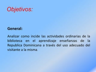 Objetivos:
General:
Analizar como incide las actividades ordinarias de la
biblioteca en el aprendizaje enseñanzas de la
Republica Dominicana a través del uso adecuado del
visitante a la misma.
 