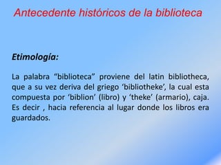 Antecedente históricos de la biblioteca
Etimología:
La palabra “biblioteca” proviene del latin bibliotheca,
que a su vez deriva del griego ‘bibliotheke’, la cual esta
compuesta por ‘biblion’ (libro) y ‘theke’ (armario), caja.
Es decir , hacia referencia al lugar donde los libros era
guardados.
 
