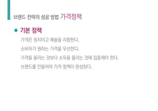 ● 기본 정책
가격은 정치이고 예술을 지향한다.
소비자가 원하는 가격을 우선한다.
가격을 올리는 것보다 소득을 올리는 것에 집중해야 한다.
브랜드를 만들어야 가격 정책이 완성된다.
브랜드 전략의 성공 방법 가격정책
 