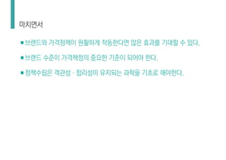 ■브랜드와 가격정책이 원활하게 작동한다면 많은 효과를 기대할 수 있다.
■브랜드 수준이 가격책정의 중요한 기준이 되어야 한다.
■정책수립은 객관성·합리성이 유지되는 과학을 기초로 해야한다.
마치면서
 