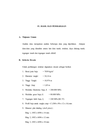 IV. HASIL DAN PEMBAHASAN
A. Tinjauan Umum
Analisis data merupakan analisis beberapa data yang diperlukan. Adapun
data-data yang dianalisis antara lain data tanah, struktur, daya dukung tanah,
tegangan tanah dan tegangan tanah efektif.
B. Kriteria Desain
Untuk perhitungan struktur digunakan desain sebagai berikut:
1. Berat jenis baja = 7850 kg/m3
2. Diameter tangki = 34,14 m
3. Tinggi Tangki = 10,974 m
4. Tinggi Atap = 1,05 m
5. Modulus Elastisitas baja, E = 200.000 MPa
6. Modulus geser baja, G = 80.000 MPa
7. Tegangan leleh baja, fy = 240 MPa (BJ 37)
8. Profil baja untuk rangka atap = C (300 x 90 x 12 x 16) mm
9. Dimensi plat dinding (shell plate) :
Ring 1, 1892 x 6096 x 14 mm
Ring 2, 1892 x 6096 x 12 mm
Ring 3, 1892 x 6096 x 10 mm
 