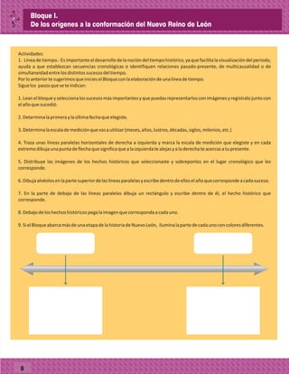 8
Actividades:
1. Líneadetiempo.-Esimportanteeldesarrollodelanocióndeltiempohistórico,yaquefacilitalavisualizacióndelperiodo,
ayuda a que establezcan secuencias cronológicas o identifiquen relaciones pasado-presente, de multicausalidad o de
simultaneidadentrelosdistintossucesosdeltiempo.
PorloanteriortesugerimosqueinicieselBloqueconlaelaboracióndeunalíneadetiempo.
Siguelos pasosqueseteindican:
1.Leanelbloqueyseleccionalossucesosmásimportantesyquepuedasrepresentarlosconimágenesyregístralojuntocon
elañoquesucedió.
2.Determinalaprimeraylaúltimafechaqueelegiste.
3.Determinalaescalademediciónquevasautilizar(meses,años,lustros,décadas,siglos,milenios,etc.)
4. Traza unas líneas paralelas horizontales de derecha a izquierda y marca la escala de medición que elegiste y en cada
extremodibujaunapuntadeflechaquesignificaquealaizquierdatealejasyaladerechateacercasatupresente.
5. Distribuye las imágenes de los hechos históricos que seleccionaste y sobreponlos en el lugar cronológico que les
corresponde.
6.Dibujaalvéolosenlapartesuperiordelaslíneasparalelasyescribedentrodeelloselañoquecorrespondeacadasuceso.
7. En la parte de debajo de las líneas paralelas dibuja un rectángulo y escribe dentro de él, el hecho histórico que
corresponde.
8.Debajodeloshechoshistóricospegalaimagenquecorrespondaacadauno.
9.SielBloqueabarcamásdeunaetapadelahistoriadeNuevoLeón, iluminalapartedecadaunoconcoloresdiferentes.
Bloque I.
De los orígenes a la conformación del Nuevo Reino de León
 