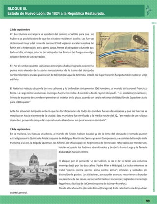 7799
_
_
_
_
_
_
_
_
_
_
_
_
_
_
_
_
_
_
_
_
_
_
_
_
_
_
2014
22deseptiembre
4°. La columna extranjera se apoderó del camino a Saltillo para que no
hubiera ya posibilidades de que los sitiados recibieran auxilio. Las fuerzas
del coronel Hays y del teniente coronel Child lograron escalar la colina del
fortín de la Federación, en la Loma Larga, frente al obispado y durante casi
todo el día, el viejo palacio del obispado fue blanco del fuego enemigo,
desdeelfortíndelaFederación.
5°.Porelrumboopuesto,lasfuerzasextranjerashabíanlogradoascenderal
punto más elevado de la parte noroccidental de la Loma del obispado,
sorprendiendo la escasa guarnición de 60 hombres que la defendía. Desde ese lugar hicieron fuego también sobre el viejo
edificio.
El histórico reducto disponía de tres cañones y lo defendían únicamente 200 hombres, al mando del coronel Francisco
Berra. La carga de tres columnas enemigas fue incontenible. A las 4 de la tarde cayó el obispado. "Los soldados [mexicanos]
llenos de espanto descienden y penetran al interior de la plaza, cuando un tardío refuerzo del Batallón de Zapadores salía
paraelObispado.”
Ante tal situación Ampudia ordenó que las fortificaciones de todos los rumbos fuesen desalojadas y que las fuerzas se
movilizaran hacia el centro de la ciudad. Esta maniobra fue verificada a la media noche del 22, "en medio de un ruidoso
desorden,provenidodequelatroparehusabaabandonarsusposicionessincombatir".
23deseptiembre.
En la mañana, las fuerzas sitiadoras, al mando de Taylor, habían bajado ya de la loma del obispado y tomado puntos
estratégicos en la Quinta de Arista (esquina de Hidalgo y Martín de Zavala) ya en el Camposanto, a espaldas del templo de la
Purísima a las 10, la Brigada Quitman, los Rifleros de Mississippi y el Regimiento de Tennessee, reforzados por Henderson,
habían ocupado los fortines abandonados y desde la Loma Larga y la Tenería
disparabanhaciaelcentro.
El ataque por el poniente se recrudeció. A las 4 de la tarde una columna
enemiga bajó por las dos calles (Padre Mier e Hidalgo). La lucha entonces se
trabó "pecho contra pecho; arma contra arma"; oficiales y soldados sin
distinción de grados. Los sitiadores, para poder avanzar, recurrieron a horadar
las paredes de las casas, así se luchó hasta el oscurecer, logrando el enemigo
llegarhastalaplazadelaCarne(esquinadeJuárezyMorelos).
DesdeallícañoneólaplazadeArmas(Zaragoza).EnlacatedralteníaAmpudiael
cuartelgeneral.
BLOQUE III.
Estado de Nuevo León: De 1824 a la República Restaurada.
 