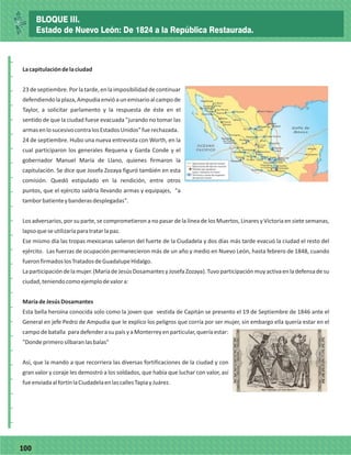 77100
_
_
_
_
_
_
_
_
_
_
_
_
_
_
_
_
_
_
_
_
_
_
_
_
_
_
Lacapitulacióndelaciudad
23 de septiembre. Por la tarde, en la imposibilidad de continuar
defendiendolaplaza,Ampudiaenvióaunemisarioalcampode
Taylor, a solicitar parlamento y la respuesta de éste en el
sentido de que la ciudad fuese evacuada "jurando no tomar las
armasenlosucesivocontralosEstadosUnidos"fuerechazada.
24 de septiembre. Hubo una nueva entrevista con Worth, en la
cual participaron los generales Requena y Garda Conde y el
gobernador Manuel María de Llano, quienes firmaron la
capitulación. Se dice que Josefa Zozaya figuró también en esta
comisión. Quedó estipulado en la rendición, entre otros
puntos, que el ejército saldría llevando armas y equipajes, "a
tamborbatienteybanderasdesplegadas".
Los adversarios, por su parte, se comprometieron a no pasar de la línea de los Muertos, Linares y Victoria en siete semanas,
lapsoqueseutilizaríaparatratarlapaz.
Ese mismo día las tropas mexicanas salieron del fuerte de la Ciudadela y dos días más tarde evacuó la ciudad el resto del
ejército. Las fuerzas de ocupación permanecieron más de un año y medio en Nuevo León, hasta febrero de 1848, cuando
fueronfirmadoslosTratadosdeGuadalupeHidalgo.
Laparticipacióndelamujer.(MaríadeJesúsDosamantesyJosefaZozaya).Tuvoparticipaciónmuyactivaenladefensadesu
ciudad,teniendocomoejemplodevalora:
MaríadeJesúsDosamantes
Esta bella heroína conocida solo como la joven que vestida de Capitán se presento el 19 de Septiembre de 1846 ante el
General en jefe Pedro de Ampudia que le explico los peligros que corría por ser mujer, sin embargo ella quería estar en el
campo debatalla paradefenderasu paísyaMonterreyenparticular,queríaestar:
"Dondeprimerosilbaranlasbalas"
Así, que la mando a que recorriera las diversas fortificaciones de la ciudad y con
gran valor y coraje les demostró a los soldados, que había que luchar con valor, así
fueenviadaalfortínlaCiudadelaenlascallesTapiayJuárez.
BLOQUE III.
Estado de Nuevo León: De 1824 a la República Restaurada.
 