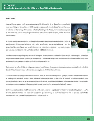 77101
_
_
_
_
_
_
_
_
_
_
_
_
_
_
_
_
_
_
_
_
_
_
_
_
_
_
JosefaZozaya
Llega a Monterrey en 1845, ya estaba viuda del Sr. Manuel U de la Garza Flores, que había
muertoenVillagránTamaulipasen1844,sealojaenlacasadelaFamiliaGarzaFloresenfrentede
la Catedral de Monterrey, ahí vivían sus cuñados; Ramón y el Dr. Rafael, hermanos de su esposo,
el otro hermano Juan Martin, era gobernador de Tamaulipas cuando en 1846, los EU invadió al
vecinoestado.
AlestallarlaguerraenMonterrey,el21deseptiembreen1846,innumerablesmujeresyniñosse
quedaron en el teatro de la Guerra entre ellas la defensora María Josefa Zozaya y sus dos
pequeñas hijas que al igual que su valiente madre se mostraban orgullosas y a la vez temerosas
porsusvidascuandoenlomásfuertedelcombateel23deSeptiembre.
Los Neoleoneses se protegían y se habían replegado al centro de la Ciudad en la plaza mayor o de Zaragoza. Esta noble
mujer tamaulipeca, puso el ejemplo de valor y coraje y sin medir el peligro que corría permitió que los soldados mexicanos,
anteesteejemplodevalor,repelieranalejércitoinvasordelosEU.
Quienes por las calles del barrio antiguo avanzaban hacia la plaza Zaragoza, donde estaba su casa, localizada enfrente de la
Catedral.LosNeoleonesessesubieronalaazoteaydesdeahídefendíanlaCiudad.
La Señora Josefa Zozaya ayudaba a municionar los rifles, les daba de comer y con su ejemplo y belleza era difícil no combatir
al enemigo sus pequeñas hijas al caer la noche estaban aterrorizadas ya que caían las bombas en los techos de las casas
sufriendo así toda la noche, al ver este sufrimiento el General Ampudia convoca a sus Generales y acuerdan capitular para
evitarsangreinocenteyaqueélhabíacolocadosucuartelgeneralenlacasadeDoñaJosefaZozaya.
Se firma la capitulación el día 24, saliendo los soldados mexicanos y la población civil con rumbo a Saltillo y de ahí a S.L.P. y
México, de la Heroína y sus hijos solo se conoce que salieron y se reunieron después con su cuñado Juan Martin
llevándoselasalaCiudaddeMéxicoteniendo4hijosmásconél.
1846
1845
1844
BLOQUE III.
Estado de Nuevo León: De 1824 a la República Restaurada.
 