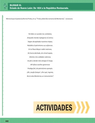 77102
_
_
_
_
_
_
_
_
_
_
_
_
_
_
_
_
_
_
_
_
_
_
_
_
_
_
MerecióqueelpoetaGuillermoPrieto,ensu"TristeydoloridoromancedeMonterrey", laevocara:
Terribles se suceden los combates;
Ampudia manda replegarse al centro;
Vagan decapitadas nuestras tropas;
Redobla el patriotismo sus esfuerzos.
En la Plaza Mayor noble matrona,
De honra dechado, de virtud espejo,
Alienta a los soldados valerosa,
Acude a donde más amaga el riesgo,
Allí eficaz auxilios generosos
Prodiga fiel, de patriotismo ejemplo.
¡Oh, Josefa Zozaya! ¿Por qué, ingrata,
No te alza Monterrey un monumento?
ACTIVIDADES
BLOQUE III.
Estado de Nuevo León: De 1824 a la República Restaurada.
 