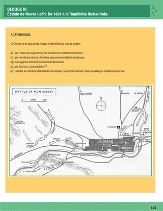 77103
ACTIVIDADES:
1. Observa el siguiente mapa e identifica lo que te piden:
a) Las rutas que siguieron los invasores norteamericanos.
b) Los nombres de los oficiales que comandaban el ataque.
c) Los lugares donde hubo enfrentamiento
d) Las fechas ¿qué señalan?
e) Escribe el nombre del militar mexicano que enfrento las rutas de ataque estadounidense
BLOQUE III.
Estado de Nuevo León: De 1824 a la República Restaurada.
 