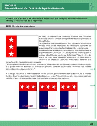 77105
APRENDIZAJE ESPERADO: Reconoce la importancia que tuvo para Nuevo León el triunfo
liberal y la restauración de la República.
En 1847, el gobernador de Tamaulipas Francisco Vital Fernández
había sido señalado también como promotor de una República de la
SierraMadre.
Se había dicho de él que desde antes de la guerra contra los Estados
Unidos había tenido intenciones de establecerla, siguiendo los
proyectosdeMarks,cónsuldelosEstadosUnidosenMatamoros.
Había también el antecedente de los intentos de la formación de la
República del Río Grande, en 1851. Es importante advertir que en el
artículo 50 del Plan de Monterrey, de Santiago Vidaurri, el 1o de
marzo de 1854, había tendencias separatistas. El gobierno local
invitaba a los estados de Coahuila y Tamaulipas a adherirse a la
campañacontraeldespotismo,peroagregaba:
“Silocreyeranconveniente,concurranaformarenunsologobiernountodocompactoyrespetablealextranjero,
a la guerra contra los bárbaros y a todo el que pretenda combatir los principios salvadores y de libertad
contenidosenlosartículosanteriores”.
A Santiago Vidaurri se le atribuía conexión con los yankees, particularmente con los texanos. Se le acusaba
también de ver con buenos ojos las actividades de quienes en San Antonio incitaban a los fronterizos a separarse
deMéxico.Nuncaselecomprobóestaactitudquemereceunestudiomasprofundo.
CoahuilaCoahuila Nuevo LeónNuevo León TamaulipasTamaulipas
TEMA 28.- Intentos separatistas.
_
_
_
_
_
_
_
_
_
_
_
_
_
_
_
_
_
_
_
_
_
_
_
_
_
_
1847
1854
BLOQUE III.
Estado de Nuevo León: De 1824 a la República Restaurada.
 