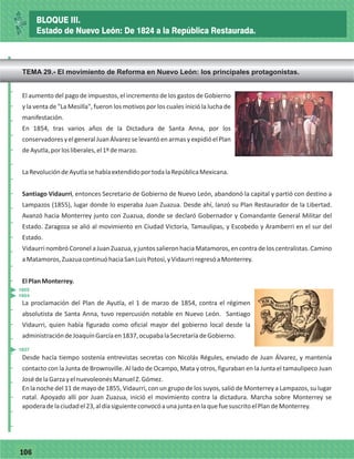 77106
El aumento del pago de impuestos, el incremento de los gastos de Gobierno
y la venta de "La Mesilla", fueron los motivos por los cuales inició la lucha de
manifestación.
En 1854, tras varios años de la Dictadura de Santa Anna, por los
conservadoresyelgeneralJuanÁlvarezselevantóenarmasyexpidióelPlan
deAyutla,porlosliberales,el1ºdemarzo.
LaRevolucióndeAyutlasehabíaextendidoportodalaRepúblicaMexicana.
Santiago Vidaurri, entonces Secretario de Gobierno de Nuevo León, abandonó la capital y partió con destino a
Lampazos (1855), lugar donde lo esperaba Juan Zuazua. Desde ahí, lanzó su Plan Restaurador de la Libertad.
Avanzó hacia Monterrey junto con Zuazua, donde se declaró Gobernador y Comandante General Militar del
Estado. Zaragoza se alió al movimiento en Ciudad Victoria, Tamaulipas, y Escobedo y Aramberri en el sur del
Estado.
Vidaurri nombró Coronel a Juan Zuazua, y juntos salieron hacia Matamoros, en contra de los centralistas. Camino
aMatamoros,ZuazuacontinuóhaciaSanLuisPotosí,yVidaurriregresóaMonterrey.
ElPlanMonterrey.
La proclamación del Plan de Ayutla, el 1 de marzo de 1854, contra el régimen
absolutista de Santa Anna, tuvo repercusión notable en Nuevo León. Santiago
Vidaurri, quien había figurado como oficial mayor del gobierno local desde la
administracióndeJoaquínGarcíaen1837,ocupabalaSecretaríadeGobierno.
Desde hacía tiempo sostenía entrevistas secretas con Nicolás Régules, enviado de Juan Álvarez, y mantenía
contacto con la Junta de Brownsville. Al lado de Ocampo, Mata y otros, figuraban en la Junta el tamaulipeco Juan
JosédelaGarzayelnuevoleonésManuelZ.Gómez.
En la noche del 11 de mayo de 1855, Vidaurri, con un grupo de los suyos, salió de Monterrey a Lampazos, su lugar
natal. Apoyado allí por Juan Zuazua, inició el movimiento contra la dictadura. Marcha sobre Monterrey se
apoderadelaciudadel23,aldíasiguienteconvocóaunajuntaenlaquefuesuscritoelPlandeMonterrey.
_
_
_
_
_
_
_
_
_
_
_
_
_
_
_
_
_
_
_
_
_
_
_
_
_
_
1854
1855
1837
BLOQUE III.
Estado de Nuevo León: De 1824 a la República Restaurada.
TEMA 29.- El movimiento de Reforma en Nuevo León: los principales protagonistas.
 