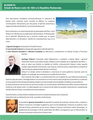 77107
_
_
_
_
_
_
_
_
_
_
_
_
_
_
_
_
_
_
_
_
_
_
_
_
_
_
2014
Este documento restableció provisionalmente la soberanía de
Nuevo León, mientras fuese reunido en México un congreso
constituyente. Desconoció, por otra parte, al ejército santanista y
organizóelEjércitodelNorte,conlaGuardiaNacional.
Para la difusión y el sostenimiento de los postulados del Plan, inició
Vidaurri en Monterrey la publicación del periódico: El Restaurador
de la Libertad. Monterrey fue la primera ciudad que se opuso
abiertamente a la dictadura. Siendo los nuevoleoneses que se le
unen:
a)IgnacioZaragoza,destacadoenCiudadVictoria.
b)JuanJosédelaGarzafuedesignadosegundoenjefedelejército.
c) José Silvestre Aramberri y Mariano Escobedo se adhirieron y combatieron en Doctor Arroyo a Francisco
Güitián.
Santiago Vidaurri marchado sobre Matamoros a combatir a Adrián Wool —general
santanista francés que había venido a México como soldado de la expedición de Mina—,
pero al saber que Güitián se hallaba en Saltillo, contramarchó Vidaurri sobre aquella
ciudad, capturándola el 22 de julio. Juan Zuazua, mientras tanto, emprendió su campaña al
interiordelpaísapoderándosedeSanLuisPotosí.
Vidaurri se alzaba contra la dictadura y reconocía al nuevo gobierno nacional, pero no
dejaba,sinembargo,deconstituirseencaudillodelafrontera.
Esta situación dio origen a su distanciamiento con el gobierno, que había de proyectarse
hasta los días de Juárez. Santiago Vidaurri se convirtió en el más severo crítico de Ignacio Comonfort y su valentía
enesteaspectolediotalpopularidadquellegóasermencionadocomoprobablecandidatoalapresidencia.
Su distanciamiento con el centro se acentuó cuando, con su decreto de 19 de febrero de 1856, anexó el estado de
Coahuila al de Nuevo León. Lo había logrado con la anuencia de todos los pueblos coahuilenses, exceptuando
SaltilloyRamosArizpe,marcadamenteconservadores.
Durante8años,unidasambasentidadesformaronelestadodeNuevoLeónyCoahuila.
Elgentiliciodesushabitantesfueelde:nuevoleo-coahuilenses.
El presidente Ignacio Comonfort desaprobó la anexión de Coahuila a Nuevo león, y ordenó a
Vidaurri renunciar y entregar el gobierno, pero no fue obedecido. Entonces se ordenó a Juan
José de la Garza someterle con las armas. Vidaurri y Zuazua marcharon sobre Tamaulipas, se
apoderaron de Camargo el 28 de septiembre de 1856 y consiguieron que la Villa de Mier se
anexaraaunqueporbrevesdíasaNuevoLeón.
1856
BLOQUE III.
Estado de Nuevo León: De 1824 a la República Restaurada.
 