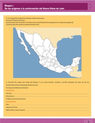 9
2.-EnelsiguientemapadelosEstadosUnidosmexicanos:
a)TrazaelTrópicodeCáncer.
b)IluminadecoloramarilloelTerritorioqueocupaAridoamérica(apóyateenelmapadelapágina6).
c)IluminadecolorverdeelestadodeNuevoLeón.
OROGRAFÍA
3. Consulta los mapas del anexo del Bloque 1 y en otras fuentes. Localiza y escribe ejemplos de cada una de las
característicasfísicasdelpaisajedeNuevoLeón.
Ennuestraentidadencontramos:
Llanuras:
Elevaciones:
EnNuevoLeónencontramos:
Ríos:
LagunasyPresas:
Manantiales:(ojosdeagua):
HIDROGRAFÍA
Bloque I.
De los orígenes a la conformación del Nuevo Reino de León
 