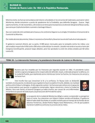 77108
Mientras tanto, las fuerzas tamaulipecas derrotaron a Escobedo en las cercanías de Cadereyta y avanzaron sobre
Monterrey, donde estuvieron a punto de apoderarse de la Ciudadela, que defendía Zaragoza. Zuazua llegó
oportunamente,el3denoviembre,yDelaGarzaseretiróparaincorporarsealadivisióndelgeneralRosasLanda,
queveníaporCoahuilatambiénasometeraSantiagoVidaurri.
Iba a ser sostenido otro combate pero Zuazua y los contrarios llegaron a un arreglo, firmándose el Convenio de la
CuestadelosMuertos.
Pormediodeestedocumento,VidaurrireconocíaaComonfortyllevaríaelasuntodeCoahuilaalvotopopular.
El gobierno nacional ofreció, por su parte, 8 000 pesos mensuales para la campaña contra los indios; una
abrumadora mayoría de 4 056 contra 260 votos se decidió por la anexión. Llevado más tarde el asunto al seno del
Congreso Constituyente, provocó largos debates, pero fue aprobada la unión de ambos estados por 60 votos
contra20.
_
_
_
_
_
_
_
_
_
_
_
_
_
_
_
_
_
_
_
_
_
_
_
_
_
_
Nuestro país fue invadido por los franceses por segunda ocasión en 1861. El presidente Juárez
nombra a Ignacio Zaragoza como responsable de defender al país, ordenado preparar la defensa, en
la ciudad de Puebla, que repeliendo varios intentos por tomar los fuertes, los mexicanos los vencen y
loshacenhuir.
Este triunfo hizo que renacieran la fe y la confianza. En Nuevo León se desbordó
también el entusiasmo, no obstante que el gobierno local no exaltó el triunfo, debido a la rivalidad
políticaentreVidaurriyZaragoza.Alañosiguientevuelven losfrancesesperoahoraconelapoyode
los conservadores que querían un gobierno conservador, logran vencernos y toma la Ciudad de
México. Para este hecho, el General Zaragoza ya había muerto, por causas de una enfermedad.
IniciandolaocupacióndetodoelpaísylapersecucióndelPresidenteJuárez.
La ocupación de la ciudad de Monterrey obligó a Juárez a emprender su peregrinar
hacia el norte. Sus relaciones con Vidaurri habían venido enfriándose. El gobierno
federal había dado facultades al caudillo norteño para el manejo de los fondos de las
aduanas fronterizas, desde Piedras Negras hasta Matamoros, a fin de que pudiera
mantenerladefensacontralasincursionesdelosindios.
1861
BLOQUE III.
Estado de Nuevo León: De 1824 a la República Restaurada.
TEMA 30.- La intervención francesa y la presidencia itinerante de Juárez en Monterrey.
 