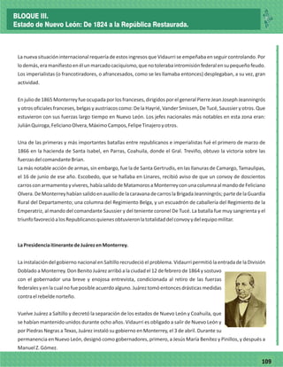 77109
_
_
_
_
_
_
_
_
_
_
_
_
_
_
_
_
_
_
_
_
_
_
_
_
_
_
LanuevasituacióninternacionalrequeríadeestosingresosqueVidaurriseempeñabaenseguircontrolando.Por
lodemás,eramanifiestoenélunmarcadocaciquismo,quenotolerabaintromisiónfederalensupequeñofeudo.
Los imperialistas (o francotiradores, o afrancesados, como se les llamaba entonces) desplegaban, a su vez, gran
actividad.
Enjuliode1865Monterreyfueocupadaporlosfranceses,dirigidosporelgeneralPierreJeanJosephJeanningrós
y otros oficiales franceses, belgas y austriacos como: De la Hayrié, Vander Smissen, De Tucé, Saussier y otros. Que
estuvieron con sus fuerzas largo tiempo en Nuevo León. Los jefes nacionales más notables en esta zona eran:
JuliánQuiroga,FelicianoOlvera,MáximoCampos,FelipeTinajeroyotros.
Una de las primeras y más importantes batallas entre republicanos e imperialistas fué el primero de marzo de
1866 en la hacienda de Santa Isabel, en Parras, Coahuila, donde el Gral. Treviño, obtuvo la victoria sobre las
fuerzasdelcomandanteBrian.
La más notable acción de armas, sin embargo, fue la de Santa Gertrudis, en las llanuras de Camargo, Tamaulipas,
el 16 de junio de ese año. Escobedo, que se hallaba en Linares, recibió aviso de que un convoy de doscientos
carrosconarmamentoyvíveres,habíasalidodeMatamorosaMonterreyconunacolumnaalmandodeFeliciano
Olvera.DeMonterreyhabíansalidoenauxiliodelacaravanadecarroslaBrigadaJeanningrós;partedelaGuardia
Rural del Departamento; una columna del Regimiento Belga, y un escuadrón de caballería del Regimiento de la
Emperatriz, al mando del comandante Saussier y del teniente coronel De Tucé. La batalla fue muy sangrienta y el
triunfofavorecióalosRepublicanosquienesobtuvieronlatotalidaddelconvoyydelequipomilitar.
LaPresidenciaitinerantedeJuárezenMonterrey.
La instalación del gobierno nacional en Saltillo recrudeció el problema. Vidaurri permitió la entrada de la División
Doblado a Monterrey. Don Benito Juárez arribó a la ciudad el 12 de febrero de 1864 y sostuvo
con el gobernador una breve y enojosa entrevista, condicionada al retiro de las fuerzas
federalesyenlacualnofueposibleacuerdoalguno.Juáreztomóentoncesdrásticasmedidas
contraelrebeldenorteño.
Vuelve Juárez a Saltillo y decretó la separación de los estados de Nuevo León y Coahuila, que
se habían mantenido unidos durante ocho años. Vidaurri es obligado a salir de Nuevo León y
por Piedras Negras a Texas, Juárez instaló su gobierno en Monterrey, el 3 de abril. Durante su
permanencia en Nuevo León, designó como gobernadores, primero, a Jesús María Benítez y Pinillos, y después a
ManuelZ.Gómez.
BLOQUE III.
Estado de Nuevo León: De 1824 a la República Restaurada.
 