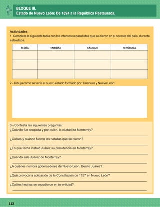 77112
Actividades:
1. Completa la siguiente tabla con los intentos separatistas que se dieron en el noreste del país, durante
esta etapa.
FECHA ENTIDAD CACIQUE REPÚBLICA
2.- Dibuja como se vería el nuevo estado formado por: Coahuila y Nuevo León:
3.- Contesta las siguientes preguntas:
¿Cuándo fue ocupada y por quién, la ciudad de Monterrey?
_____________________________________________________________________________
¿Cuáles y cuándo fueron las batallas que se dieron?
_____________________________________________________________________________
¿En qué fecha instaló Juárez su presidencia en Monterrey?
_______________________________________________________________________________
¿Cuándo sale Juárez de Monterrey?
_____________________________________________________________________________
¿A quiénes nombra gobernadores de Nuevo León, Benito Juárez?
_____________________________________________________________________________
¿Qué provocó la aplicación de la Constitución de 1857 en Nuevo León?
_____________________________________________________________________________
¿Cuáles hechos se sucedieron en tu entidad?
_____________________________________________________________________________
BLOQUE III.
Estado de Nuevo León: De 1824 a la República Restaurada.
 