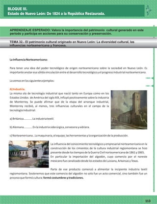 77113
LaInfluenciaNorteamericana:
Para tener una idea del poder tecnológico de origen norteamericano sobre la sociedad en Nuevo León. Es
importanteanotaresasólidavinculaciónentreeldesarrollotecnológicoyelprogresoindustrialnorteamericano.
Lovemosenlossiguientesejemplos:
La misma ola de tecnología industrial que nació tanto en Europa como en los
Estados Unidos de América del siglo XIX, influyó positivamente sobre la industria
de Monterrey. Se puede afirmar que de la etapa del arranque industrial,
Monterrey recibió, al menos, tres influencias culturales en el campo de la
tecnologíaindustrial:
a)Británica…………Laindustriatextil.
b)Alemana…………Enlaindustriasiderúrgica,cervecerayvidriera.
c)Norteamericana…Lamaquinaria,elequipo,lasherramientasylaorganizacióndelaproducción.
La influencia del conocimiento tecnológico y empresarial norteamericano en la
construcción de los cimientos de la cultura industrial regiomontana se hizo
presentedesdelostiemposdelaGuerraCivilnorteamericanade1861y1865.
En particular la importación del algodón, cuyo comercio por el noreste
mexicanofuecanalizadodesdelosestadosdeLuisiana,ArkansasyTexas.
Parte de ese producto comenzó a alimentar la incipiente industria textil
regiomontana. Sostenemos que este comercio del algodón no solo fue un acto comercial, sino también fue un
procesoqueformócultura:formócostumbresytradiciones.
A)Industria.
_
_
_
_
_
_
_
_
_
_
_
_
_
_
_
_
_
_
_
_
_
_
_
_
_
_
1861
1865
BLOQUE III.
Estado de Nuevo León: De 1824 a la República Restaurada.
APRENDIZAJE ESPERADO: Valora la importancia del patrimonio cultural generado en este
período y participa en acciones para su conservación y preservación.
TEMA 32.- El patrimonio cultural originado en Nuevo León: La diversidad cultural, las
influencias norteamericana y francesa.
 
