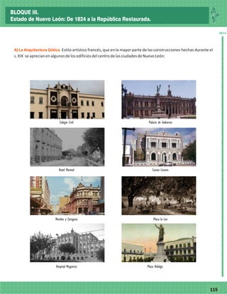 77115
_
_
_
_
_
_
_
_
_
_
_
_
_
_
_
_
_
_
_
_
_
_
_
_
_
_
2014
A) La Arquitectura Gótica. Estilo artístico francés, que en la mayor parte de las construcciones hechas durante el
s.XIX seaprecianenalgunosdelosedificiosdelcentrodelasciudadesdeNuevoLeón:
Hospital Muguerza Plaza Hidalgo
Morelos y Zaragoza Plaza la Luz
Hotel Marmol Casino Linares
Colegio Civil Palacio de Gobierno
BLOQUE III.
Estado de Nuevo León: De 1824 a la República Restaurada.
 