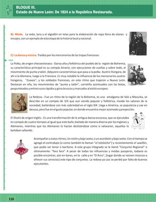 77116
_
_
_
_
_
_
_
_
_
_
_
_
_
_
_
_
_
_
_
_
_
_
_
_
_
_
B)- Moda.
C)-Ladanzaymúsica.
La seda, lana y el algodón en telas para la elaboración de ropa llena de olanes y
encajes,sonunejemplodeestaetapadelahistorialocalynacional.
Traídosporlosmercenariosdelastropasfrancesas:
La Polka, de origen checoeslovaco.- Danza alta y folklórica del pueblo de la región de Bohemia,
su característica principal es su compás binario, con ejecuciones de vueltas y sobre todo, el
movimiento de punta y talón. Adquiere características que pasa a la polka Austro-Húngara, de
ahí a la Alemana, luego a la Francesa. Es muy notable la influencia de los mercenarios austro-
húngaros, "Zuavos", y los soldados franceses, en este ritmo que trajeron a Nuevo León.
Destacan en ella, los movimientos de "punta y talón", carretilla acentuados con las botas,
pespunteadosyentrecrucesrápidosygirosbruscosymarcadosalestiloeuropeo.
La Redova.- Fue un ritmo de la región de la Bohemia, es una amalgama de Vals y Mazurka, se
describe en un compás de 3/4 que aun siendo popular y folklórica, invade los salones de la
sociedad, bailándose con más sobriedad en el siglo XIX. Llega a América, se populariza y cae en
desuso,perofueenelgustopopular,endondeencuentramejoracomodoyproyección.
El Shotís de origen Inglés.- Es una transformación de la antigua danza escocesa, que se ejecutaba
en compás de cuatro tiempos al igual que este baile; bailado de manera diversa por los Ingleses y
Alemanes, mientras que los Alemanes lo hacían deslizándose como si valsearan, aquellos lo
bailabansaltando.
Acompañanaestosritmos;Unviolínybajosexto,ounacordeónybajosexto.Coneltiempose
agregó el contrabajo (o como también le llaman "el tololoche") y recientemente el saxofón,
que podía ser tenor o barítono. A este grupo integrado se le llamó "Conjunto Regional" o
últimamente: “fara fara”. A pesar de todas las influencias y modas pasajeras, todavía es
posible encontrar, aún en bares, en la calle y en "El Arco", (lugar donde se reúnen músicos a
ofrecer sus servicios) este tipo de conjuntos. La redova ya casi se perdió por falta de buenos
ejecutantes.
1855
BLOQUE III.
Estado de Nuevo León: De 1824 a la República Restaurada.
 