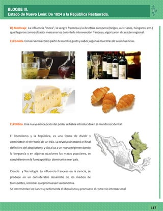 77117
_
_
_
_
_
_
_
_
_
_
_
_
_
_
_
_
_
_
_
_
_
_
_
_
_
_
D) Mestizaje
E)Comida.
La influencia "mora", la sangre francesa y la de otros europeos (belgas, austriacos, húngaros, etc.)
quellegaroncomosoldadosmercenariosdurantelaintervenciónfrancesa,vigorizaronelcarácterregional.
Conservamoscomopartedenuestrogustoysabor,algunasmuestrasdesusinfluencias.
F)Política.Unanuevaconcepcióndelpodersehabíaintroducidoenelmundooccidental:
El liberalismo y la República, es una forma de dividir y
administrar el territorio de un País. La revolución marcó el final
definitivo del absolutismo y dio a luz a un nuevo régimen donde
la burguesía y en algunas ocasiones las masas populares, se
convirtieronenlafuerzapolítica dominanteenelpaís.
Ciencia y Tecnología. La influencia francesa en la ciencia, se
produce en un considerable desarrollo de los medios de
transportes,sistemasquepromuevanlaeconomía.
Seincrementanlosbancosysefomentaelliberalismoypromueveelcomerciointernacional
BLOQUE III.
Estado de Nuevo León: De 1824 a la República Restaurada.
 
