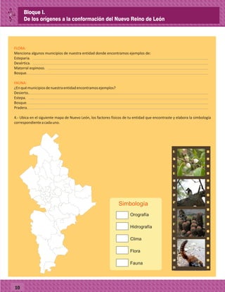 10
Menciona algunos municipios de nuestra entidad donde encontramos ejemplos de:
Esteparia.
Desértica.
Matorral espinoso.
Bosque.
¿Enquémunicipiosdenuestraentidadencontramosejemplos?
Desierto.
Estepa.
Bosque.
Pradera.
4.- Ubica en el siguiente mapa de Nuevo León, los factores físicos de tu entidad que encontraste y elabora la simbología
correspondienteacadauno.
FLORA:
FAUNA:
Simbología
Bloque I.
De los orígenes a la conformación del Nuevo Reino de León
 