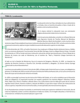 77118
La educación entre las tribus nómadas era muy rudimentaria
y limitada, ésta se trasmitía de padres a hijos a través de la
palabraodelaenseñanzadirecta.
En la época colonial la educación tuvo una orientación
religiosadestacandolalabordelosmisioneros.
Entre las personas dedicadas a enseñar en el Nuevo Reino de
León figuraron Vicente de Treviño, Manuel de Mendoza,
Melchor Barrera, Martín de Aramberri, entre muchos otros.
JerónimoLópezPrietoestableciólaprimerainstitucióneducativaformalelañode1702.Laluchacontralosindios
ylaprecariaeconomía,explicanengranmedidalaausenciadeeducaciónsuperiorenestaetapa.
En 19 de diciembre de 1792, se fundó el Seminario, fue creado por el Obispo Andrés Ambrosio Llanos y Valdés;
entre sus alumnos destacaron Fray Servando Teresa de Mier Noriega y Guerra y Miguel Ramos Arizpe. Iniciando
formalmente en 1793 se funda la primera institución cultural de carácter permanente por el Tercer Obispo de la
Diócesis de Linares con sede en Monterrey, con el nombre de: “Real y Tridentino Colegio Seminario de
Monterrey”.
Al lado sur de la Catedral de Monterrey, hoy en la esquina de Zaragoza y Morelos. En 1824 se imparten las
cátedras de Derecho Canónico y Derecho Civil, formaba sacerdotes y abogados. (1) Genaro Salinas Quiroga
“HistoriadelaculturaNuevoleonesa”.
La primera escuela pública la inició el 2 de Julio de 1803, el Gobernador Simón de Guerra y Leyva, era obligatoria y
gratuita.El5deMarzode1825seemitelaPrimeraConstituciónPolíticadeNuevoLeón,enlacualseenmarcanlas
basesdeloqueseríalaeducaciónoficialenelEstado.
En 1826 se promulgó la primera Ley de Instrucción Pública del Estado, en la cuál se establece que la Educación
debía ser obligatoria. Es importante recordar con respeto y gratitud a los maestros Miguel F. Martínez, Serafín
Peña, Pablo Livas, Plinio D. Ordóñez y Moisés Sáenz a los cuales Nuevo León les debe gran parte de los avances
logrados hasta la fecha. Nuestra ciudad es, después de México, la que tiene mayor número de instituciones de
culturasuperior,imposibleseríaenumerarlastodas,enesteapartadosolomencionaremosalgunas.
En los Nuevoleoneses siempre ha existido un sentimiento innato para superarse mediante la instrucción, dos de
cada tres habitantes asisten a centros educativos en todos los niveles. En el renglón educativo a nivel técnico y
universitariola entidadsehacaracterizadoporsugrannivel
_
_
_
_
_
_
_
_
_
_
_
_
_
_
_
_
_
_
_
_
_
_
_
_
_
_
1824
1825
1826
1803
1702
BLOQUE III.
Estado de Nuevo León: De 1824 a la República Restaurada.
TEMA33.- La educación.
 