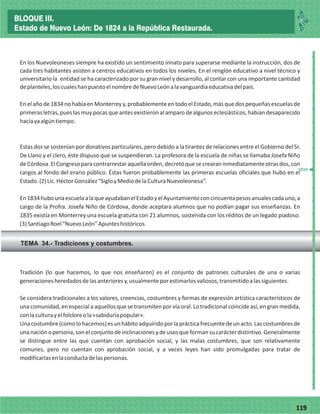 77119
En los Nuevoleoneses siempre ha existido un sentimiento innato para superarse mediante la instrucción, dos de
cada tres habitantes asisten a centros educativos en todos los niveles. En el renglón educativo a nivel técnico y
universitario la entidad se ha caracterizado por su gran nivel y desarrollo, al contar con una importante cantidad
deplanteles,loscualeshanpuestoelnombredeNuevoLeónalavanguardiaeducativadelpaís.
En el año de 1834 no había en Monterrey y, probablemente en todo el Estado, más que dos pequeñas escuelas de
primerasletras,pueslasmuypocasqueantesexistieronalamparodealgunoseclesiásticos,habíandesaparecido
hacíayaalgúntiempo.
Estas dos se sostenían por donativos particulares, pero debido a la tirantez de relaciones entre el Gobierno del Sr.
De Llano y el clero, éste dispuso que se suspendieran. La profesora de la escuela de niñas se llamaba Josefa Niño
deCórdova.ElCongresoparacontrarrestaraquellaorden,decretóquesecrearaninmediatamenteotrasdos,con
cargos al fondo del erario público. Éstas fueron probablemente las primeras escuelas oficiales que hubo en el
Estado.(2)Lic.HéctorGonzález“SigloyMediodelaCulturaNuevoleonesa”.
En1834hubounaescuelaalaqueayudabanelEstadoyelAyuntamientoconcincuentapesosanualescadauno,a
cargo de la Profra. Josefa Niño de Córdova, donde aceptara alumnos que no podían pagar sus enseñanzas. En
1835 existía en Monterrey una escuela gratuita con 21 alumnos, sostenida con los réditos de un legado piadoso.
(3)SantiagoRoel“NuevoLeón”Apunteshistóricos.
TEMA 34.- Tradiciones y costumbres.
_
_
_
_
_
_
_
_
_
_
_
_
_
_
_
_
_
_
_
_
_
_
_
_
_
_
Tradición (lo que hacemos, lo que nos enseñaron) es el conjunto de patrones culturales de una o varias
generacionesheredadosdelasanterioresy,usualmenteporestimarlosvaliosos,transmitidoalassiguientes.
Se considera tradicionales a los valores, creencias, costumbres y formas de expresión artística característicos de
una comunidad, en especial a aquellos que se transmiten por vía oral. Lo tradicional coincide así, en gran medida,
conlaculturayelfolcloreola«sabiduríapopular».
Unacostumbre(comolohacemos)esunhábitoadquiridoporlaprácticafrecuentedeunacto.Lascostumbresde
unanaciónopersona,sonelconjuntodeinclinacionesydeusosqueformansucarácterdistintivo.Generalmente
se distingue entre las que cuentan con aprobación social, y las malas costumbres, que son relativamente
comunes, pero no cuentan con aprobación social, y a veces leyes han sido promulgadas para tratar de
modificarlasenlaconductadelaspersonas.
1834
BLOQUE III.
Estado de Nuevo León: De 1824 a la República Restaurada.
 