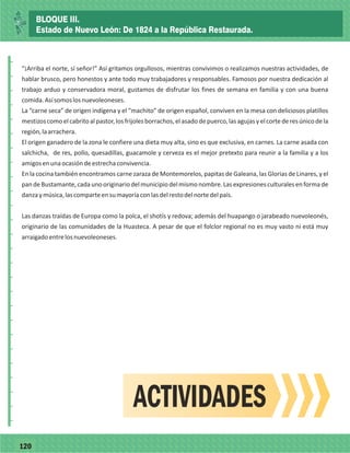77120
_
_
_
_
_
_
_
_
_
_
_
_
_
_
_
_
_
_
_
_
_
_
_
_
_
_
“¡Arriba el norte, sí señor!” Así gritamos orgullosos, mientras convivimos o realizamos nuestras actividades, de
hablar brusco, pero honestos y ante todo muy trabajadores y responsables. Famosos por nuestra dedicación al
trabajo arduo y conservadora moral, gustamos de disfrutar los fines de semana en familia y con una buena
comida.Asísomoslosnuevoleoneses.
La “carne seca” de origen indígena y el “machito” de origen español, conviven en la mesa con deliciosos platillos
mestizoscomoelcabritoalpastor,losfrijolesborrachos,elasadodepuerco,lasagujasyelcortederesúnicodela
región,laarrachera.
El origen ganadero de la zona le confiere una dieta muy alta, sino es que exclusiva, en carnes. La carne asada con
salchicha, de res, pollo, quesadillas, guacamole y cerveza es el mejor pretexto para reunir a la familia y a los
amigosenunaocasióndeestrechaconvivencia.
En la cocina también encontramos carne zaraza de Montemorelos, papitas de Galeana, las Glorias de Linares, y el
pandeBustamante,cadaunooriginariodelmunicipiodelmismonombre.Lasexpresionesculturalesenformade
danzaymúsica,lascomparteensumayoríaconlasdelrestodelnortedelpaís.
Las danzas traídas de Europa como la polca, el shotís y redova; además del huapango o jarabeado nuevoleonés,
originario de las comunidades de la Huasteca. A pesar de que el folclor regional no es muy vasto ni está muy
arraigadoentrelosnuevoleoneses.
ACTIVIDADES
BLOQUE III.
Estado de Nuevo León: De 1824 a la República Restaurada.
 