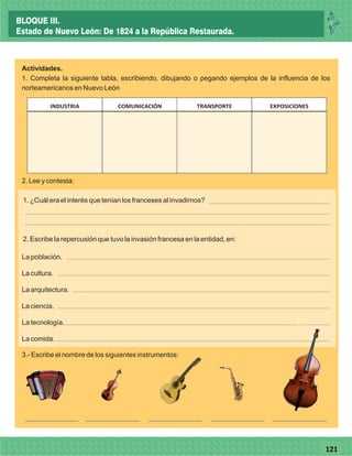 77121
Actividades.
1. Completa la siguiente tabla, escribiendo, dibujando o pegando ejemplos de la influencia de los
norteamericanos en Nuevo León
COMUNICACIÓN TRANSPORTE EXPOSICIONESINDUSTRIA
La población.
La cultura.
La arquitectura.
La ciencia.
La tecnología.
La comida.
2. Lee y contesta:
1. ¿Cuál era el interés que tenían los franceses al invadirnos?
2. Escribe la repercusión que tuvo la invasión francesa en la entidad, en:
3.- Escribe el nombre de los siguientes instrumentos:
BLOQUE III.
Estado de Nuevo León: De 1824 a la República Restaurada.
 