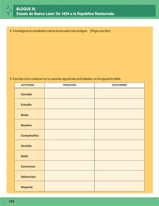 77122
4. Investiga en tu localidad cual es la escuela más antigua: (Pega una foto)
ACTIVIDAD TRADICIÓN COSTUMBRE
Comida
Estudio
Boda
Bautizo
Cumpleaños
Vestido
Baile
Canciones
Defunción
Deporte
5. Escribe como realizan en tu casa las siguientes actividades, en la siguiente tabla.
BLOQUE III.
Estado de Nuevo León: De 1824 a la República Restaurada.
 
