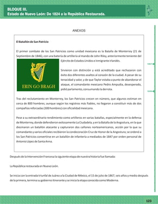 77123
_
_
_
_
_
_
_
_
_
_
_
_
_
_
_
_
_
_
_
_
_
_
_
_
_
_
ANEXOS
ElBatallóndeSanPatricio
El primer combate de los San Patricios como unidad mexicana es la Batalla de Monterrey (21 de
Septiembre de 1846), con una batería de artillería al mando de John Riley, anteriormente teniente del
EjércitodeEstadosUnidoseinmigranteirlandés.
Sirvieron con distinción y está acreditado que rechazaron con
éxito dos diferentes asaltos al corazón de la ciudad. A pesar de su
tenacidad y valor, y de que Taylor estaba a punto de abandonar el
ataque, el comandante mexicano Pedro Ampudia, desesperado,
pidióparlamento,consumandoladerrota.
Tras del reclutamiento en Monterrey, los San Patricios crecen en número, que algunos estiman en
cerca de 800 hombres; aunque según los registros más fiables, no llegaron a constituir más de dos
compañíasreforzadas(300hombres)conoficialidadmexicana.
Pese a su extraordinario rendimiento como artilleros en varias batallas, especialmente en la defensa
deMonterrey,dondedefendieronexitosamenteLaCiudadela,yenlaBatalladelaAngostura,enlaque
diezmaron un batallón atacante y capturaron dos cañones norteamericanos, acción por la que su
comandante y varios oficiales recibieron la condecoración Cruz de Honor de la Angostura; se ordenó a
los San Patricios convertirse en un batallón de infantería a mediados de 1847 por orden personal de
AntonioLópezdeSantaAnna.
DespuésdelaIntervenciónFrancesalasiguienteetapadenuestrahistoriafuellamada:
LaRepúblicarestauradaenNuevoLeón.
Se inicia con la entrada triunfal de Juárez a la Ciudad de México, el 15 de julio de 1867, seis años y medio después
delaprimera,terminasugobiernoitineranteyseinicialaetapaconocidacomoModerna.
1867
1846
BLOQUE III.
Estado de Nuevo León: De 1824 a la República Restaurada.
 