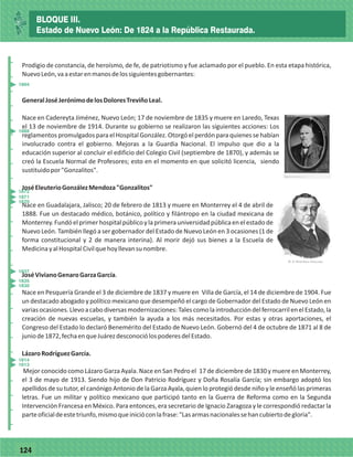 77124
_
_
_
_
_
_
_
_
_
_
_
_
_
_
_
_
_
_
_
_
_
_
_
_
_
_
_
_
_
_
_
_
_
_
_
_
_
_
_
_
_
_
_
_
_
_
_
_
_
_
_
_
Prodigio de constancia, de heroísmo, de fe, de patriotismo y fue aclamado por el pueblo. En esta etapa histórica,
NuevoLeón,vaaestarenmanosdelossiguientesgobernantes:
GeneralJoséJerónimodelosDoloresTreviñoLeal.
Nace en Cadereyta Jiménez, Nuevo León; 17 de noviembre de 1835 y muere en Laredo, Texas
el 13 de noviembre de 1914. Durante su gobierno se realizaron las siguientes acciones: Los
reglamentos promulgados para el Hospital González. Otorgó el perdón para quienes se habían
involucrado contra el gobierno. Mejoras a la Guardia Nacional. El impulso que dio a la
educación superior al concluir el edificio del Colegio Civil (septiembre de 1870), y además se
creó la Escuela Normal de Profesores; esto en el momento en que solicitó licencia, siendo
sustituidopor"Gonzalitos".
JoséEleuterioGonzálezMendoza"Gonzalitos"
Nace en Guadalajara, Jalisco; 20 de febrero de 1813 y muere en Monterrey el 4 de abril de
1888. Fue un destacado médico, botánico, político y filántropo en la ciudad mexicana de
Monterrey.Fundóelprimerhospitalpúblicoylaprimerauniversidadpúblicaenelestadode
Nuevo León. También llegó a ser gobernador del Estado de Nuevo León en 3 ocasiones (1 de
forma constitucional y 2 de manera interina). Al morir dejó sus bienes a la Escuela de
MedicinayalHospitalCivilquehoyllevansunombre.
JoséVivianoGenaroGarzaGarcía.
Nace en Pesquería Grande el 3 de diciembre de 1837 y muere en Villa de García, el 14 de diciembre de 1904. Fue
un destacado abogado y político mexicano que desempeñó el cargo de Gobernador del Estado de Nuevo León en
variasocasiones.Llevoacabodiversasmodernizaciones:TalescomolaintroduccióndelferrocarrilenelEstado,la
creación de nuevas escuelas, y también la ayuda a los más necesitados. Por estas y otras aportaciones, el
Congreso del Estado lo declaró Benemérito del Estado de Nuevo León. Gobernó del 4 de octubre de 1871 al 8 de
juniode1872,fechaenqueJuárezdesconociólospoderesdelEstado.
LázaroRodríguezGarcía.
Mejor conocido como Lázaro Garza Ayala. Nace en San Pedro el 17 de diciembre de 1830 y muere en Monterrey,
el 3 de mayo de 1913. Siendo hijo de Don Patricio Rodríguez y Doña Rosalía García; sin embargo adoptó los
apellidos de su tutor, el canónigo Antonio de la Garza Ayala, quien lo protegió desde niño y le enseñó las primeras
letras. Fue un militar y político mexicano que participó tanto en la Guerra de Reforma como en la Segunda
Intervención Francesa en México. Para entonces, era secretario de Ignacio Zaragoza y le correspondió redactar la
parteoficialdeestetriunfo,mismoqueinicióconlafrase:"Lasarmasnacionalessehancubiertodegloria".
1813
1814
1830
1835
1837
1870
1871
1872
1888
1904
BLOQUE III.
Estado de Nuevo León: De 1824 a la República Restaurada.
 