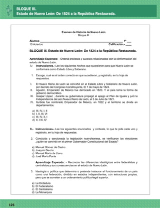 77126
Examen de Historia de Nuevo León
Bloque III
Alumno _________________________________________________________ 1º ___
10 Aciertos Calificación.- ____
BLOQUE III. Estado de Nuevo León: De 1824 a la República Restaurada.
Aprendizaje Esperado: - Ordena procesos y sucesos relacionados con la conformación del
estado de Nuevo León.
I.- Instrucciones.- Lee los siguientes hechos que sucedieron para que Nuevo León se
conformara como Estado Libre y Soberano.
1. Escoge, cual es el orden correcto en que sucedieron, y regístralo, en tu hoja de
respuestas.
I. El Nuevo Reino de León se convirtió en el Estado Libre y Soberano de Nuevo León,
por decreto del Congreso Constituyente, El 7 de mayo de 1824.
II. Agustín, Emperador de México fue derrocado en 1823. Y el país toma la forma de
gobierno democrático.
III. Gaspar López , durante su gubernatura propagó el apego al Plan de Iguala y juró la
Independencia del aún Nuevo Reino de León, el 3 de Julio de 1821.
IV. Iturbide fue nombrado Emperador de México, en 1822 y el territorio se divide en
departamentos.
a) III, IV, I, II
b) I, II, III, VI
c) III, IV, II, I
d) II, I III, IV
II.- Instrucciones.- Lee los siguientes enunciados y contesta, lo que te pide cada uno y
regístralo, en tu hoja de respuestas.
2. Concluida y sancionada la legislación nuevoleonesa, se verificaron las elecciones
¿quién se convirtió en el primer Gobernador Constitucional del Estado?
a) Manuel Gómez de Castro
b) Joaquín García
c) Manuel María de Llano
d) José María Parás
Aprendizaje Esperado: - Reconoce las diferencias ideológicas entre federalistas y
centralistas y sus consecuencias en el estado de Nuevo León.
3. Ideología o política que determina o pretende instaurar el funcionamiento de un país
como una federación, dividido en estados independientes, con estructuras propias,
pero que se someten a un ordenamiento político-legal superior.
a) La Dictadura
b) El Federalismo
c) El Centralismo
d) La Monarquía
BLOQUE III.
Estado de Nuevo León: De 1824 a la República Restaurada.
 
