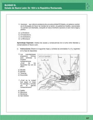 77127
1. Ideológica, que indica la existencia de una sola entidad El Estado y el gobierno central,
es el encargado de llevar las riendas de la nación, los gobiernos locales y seccionales
no cuentan con libertades, comparte en todo el territorio nacional un solo marco legal y
político.
a) La Dictadura
b) El Federalismo
c) El Centralismo
d) La Monarquía
Aprendizaje Esperado: Analiza las causas y consecuencias de la lucha entre liberales y
conservadores en Nuevo León.
I.- Instrucciones.-Observa el siguiente mapa y contesta las actividades 5 y 6 y regístralo
en tu hoja de respuestas
2. Los nuevoleoneses
prepararon fortines
para enfrentar la
invasión
norteamericana.
¿Cuál de los
siguientes fue uno de
ellos?
a) Muralla
b) Barreta
c) Tenerías
d) Escondida
3. ¿Cuál es la ciudad
que según el mapa
fue atacada y tomada
por el ejército
norteamericano?
a) Saltillo
b) Monclova
c) Monterrey
d) San Antonio
Ideología5.
6.
7.
BLOQUE III.
Estado de Nuevo León: De 1824 a la República Restaurada.
 