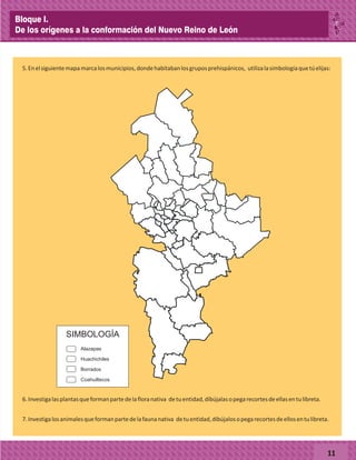 5.Enelsiguientemapamarcalosmunicipios,dondehabitabanlosgruposprehispánicos, utilizalasimbologíaquetúelijas:
11
SIMBOLOGÍA
Alazapas
Huachichiles
Borrados
Coahuiltecos
6.Investigalasplantasqueformanpartedelafloranativa detuentidad,díbújalasopegarecortesdeellasentulibreta.
7.Investigalosanimalesqueformanpartedelafaunanativa detuentidad,díbújalosopegarecortesdeellosentulibreta.
Bloque I.
De los orígenes a la conformación del Nuevo Reino de León
 