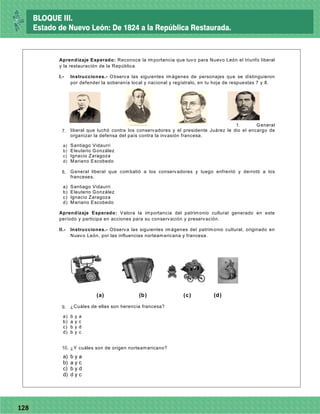 77128
Aprendizaje Esperado: Reconoce la importancia que tuvo para Nuevo León el triunfo liberal
y la restauración de la República.
I.- Instrucciones.- Observa las siguientes imágenes de personajes que se distinguieron
por defender la soberanía local y nacional y regístralo, en tu hoja de respuestas 7 y 8.
1. General
liberal que luchó contra los conservadores y el presidente Juárez le dio el encargo de
organizar la defensa del país contra la invasión francesa.
a) Santiago Vidaurri
b) Eleuterio González
c) Ignacio Zaragoza
d) Mariano Escobedo
2. General liberal que combatió a los conservadores y luego enfrentó y derrotó a los
franceses.
a) Santiago Vidaurri
b) Eleuterio González
c) Ignacio Zaragoza
d) Mariano Escobedo
Aprendizaje Esperado: Valora la importancia del patrimonio cultural generado en este
período y participa en acciones para su conservación y preservación.
II.- Instrucciones.- Observa las siguientes imágenes del patrimonio cultural, originado en
Nuevo León, por las influencias norteamericana y francesa.
(a) (b) (c) (d)
3. ¿Cuáles de ellas son herencia francesa?
a) b y a
b) a y c
c) b y d
d) b y c
4. ¿Y cuáles son de origen norteamericano?
a) b y a
b) a y c
c) b y d
d) d y c
8.
7.
9.
10.
BLOQUE III.
Estado de Nuevo León: De 1824 a la República Restaurada.
 