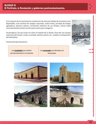 _
_
_
_
_
_
_
_
_
_
_
_
_
_
_
_
_
_
_
_
_
_
_
_
_
_
77131
1888
1890
En la mayoría de las haciendas las condiciones de vida y de trabajo de los peones eran
deplorables, eran víctimas de castigos corporales, malos tratos, jornadas de trabajo
agotadoras, pésimos salarios, incremento arbitrario de sus deudas, incluso había
haciendasdondeexistíancárcelesparticularesparacastigarlos.
Se perseguía a los que huían sin cubrir el importe de su deuda. Para ello, los cuerpos
represivos del campo: rurales, acordada, ejército, policía, etc., estaban a la disposición
dellatifundista.
Existíandostiposdepeones:
Los acasillados que residían
permanentemente en la hacienda
Los eventuales que laboraban por
temporadas.
BLOQUE IV.
El Porfiriato, la Revolución y gobiernos postrevolucionarios.
 