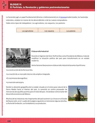 BLOQUE IV.
El Porfiriato, la Revolución y gobiernos postrevolucionarios
2014
_
_
_
_
_
_
_
_
_
_
_
_
_
_
_
_
_
_
_
_
_
_
_
_
_
_
2014
77127
BLOQUE IV.
El Porfiriato, la Revolución y gobiernos postrevolucionarios
_
_
_
_
_
_
_
_
_
_
_
_
_
_
_
_
_
_
_
_
_
_
_
_
_
_
77132
La hacienda jugó un papel fundamental (directa o indirectamente) en el modernizador, las haciendas
coloniales, estaban en manos de los descendientes o de los nuevos compradores.
Había otros tipos de trabajadores: Los agricultores, Los vaqueros, Los pastores
proceso
Los agricultores Los vaqueros Los pastores
Eldesarrolloindustrial
Durante el régimen del Gral. Porfirio Díaz como Presidente de México, trato de
modificar la situación política del país para transformarlo en un estado
moderno.
Variosfactoresfavorecieronaldesarrolloindustrialduranteelporfirismo:
ŸLaconstruccióndelosferrocarriles.
Ÿ
ŸLacreacióndeunmercadointernomásamplioeintegrado.
Ÿ
ŸElcrecimientodemográfico.
Ÿ
ŸLainversiónextranjera.
Donde la ubicación geográfica de la ciudad, situada en el único paso natural de la
Sierra Madre hacia el interior del país, la convirtió en centro proveedor de
mercancías de aquellos puertos para el resto del país. Iniciándose como el pilar del
desarrolloeconómicodeMéxico.
Muchas de las industrias más importantes del país tuvieron sus inicios en el Estado
de Nuevo León, en el cuadro de la página siguiente se mencionan algunas de ellas,
sufechadefundación,susfundadoresysusproductos.
 