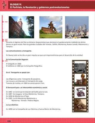 BLOQUE IV.
El Porfiriato, la Revolución y gobiernos postrevolucionarios
2014
_
_
_
_
_
_
_
_
_
_
_
_
_
_
_
_
_
_
_
_
_
_
_
_
_
_
2014
77127
BLOQUE IV.
El Porfiriato, la Revolución y gobiernos postrevolucionarios
_
_
_
_
_
_
_
_
_
_
_
_
_
_
_
_
_
_
_
_
_
_
_
_
_
_
77134
Durante el régimen de Díaz se dictaron disposiciones que alentaron el apoderamiento indebido de dichos
bienes en gran escala. Para las grandes ciudades del noreste, Saltillo, Monterrey, Nuevo Laredo, Matamoros y
Tampico.
Las comunicaciones y transporte.
En Nuevo León se les dio un gran impulso ya que son importantísimas para el desarrollo de la entidad.
En la Comunicación llegaron:
El telégrafo en 1868
El teléfono en 1882 por la Compañía Telegráfica.
En el Transporte se apoyó con:
Las diligencias como transporte de pasajeros.
Las recuas y carretas para el transporte de carga.
Tranvías de mulitas, en 1883 se construyeron 3 km.
El ferrocarril para un intercambio económico y social.
En 1882 se construye la Estación del Golfo para la ruta.
En 1887. Se inaugura la línea Monterrey -Tampico.
En 1890 de Monterrey al Topo
En 1905. La Vía Monterrey-Matamoros y
Monterrey- Torreón- Piedras Negras
La Luz eléctrica:
En 1890 con la Compañía de Luz Eléctrica y Fuerza Motriz de Monterrey.
1868
1882
1883
1890
1905
 