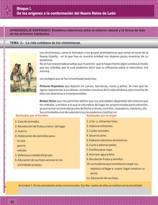 APRENDIZAJE ESPERADO: Establece relaciones entre el entorno natural y la forma de vida
de los primeros habitantes.
_
_
_
_
_
_
_
_
_
_
_
_
_
_
_
_
_
_
_
_
_
_
_
_
_
_
12
TEMA 2.- La vida cotidiana de los chichimecas.
Los chichimecas, como le llamaban a los grupos prehispánicos que vivían al norte de la
Nueva España, en lo que hoy es nuestra entidad nos dejaron pocas muestras de su
existencia.
Nosehanencontradopruebasquemuestren quelehayanhechoalgúncambioalmedio
que los rodeaba, por lo cual podemos decir que su influencia sobre la naturaleza, era
mínima.
Losvestigiosquesehanencontradohastahoy:
Pinturas Rupestres que dejaron en cuevas, barrancos, riscos y peñas. Se cree que los
signos representan a sus dioses, animaleso escenas de la vida cotidiana, pero muchas de
ellassonabstractaseincomprensibles.
Restos líticos que nos permiten definir que sus actividades dependían del entorno que
les rodeaba, y en base a lo que la naturaleza del lugar les proporcionaba para sobrevivir,
yaquesehanencontradopuntasdeflechaylanzas,cuchillos,raspadores,morteros,etc.
Susactividadeserandesubsistenciaylaspodemosclasificaren:
1.Cazadeanimales.
2.Recoleccióndefrutasyraíces dellugar.
3.Guerra.
4.Elaboracióndeutensiliospara:
·lacaza
·guerra
·vestido
5.Defensaycuidadodelgrupo.
6.Educacióndesushijosvaronesenlas
actividadespropias.
Realizadas por el hombre Realizados por la mujer
1.Criar y alimentarhijos.
2.Elaboraralimentos.
3.Cuidaranimales.
4.Secarlacarne.
5.Elaborarutensiliosdomésticos.
6.Curtiryadornarpieles.
7.Confeccionarropa.
8.Acarrearaguayleña.
9.Recolectarfrutosysemillas.
10.Lamudanzaqueconsistíaencargarsus
objetosyalllegara nuevo lugarconstruirsu
techo.
11.Educacióndesushijas.
7,000 a. C.
Actividad1.Delasactividadesantesmencionadas.Escribe cualesdeellasserealizanenlaactualidad:
Bloque I.
De los orígenes a la conformación del Nuevo Reino de León
 