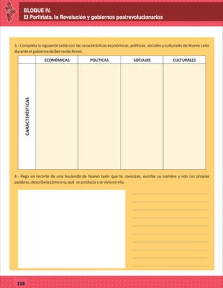 BLOQUE IV.
El Porfiriato, la Revolución y gobiernos postrevolucionarios
77127
BLOQUE IV.
El Porfiriato, la Revolución y gobiernos postrevolucionarios
77138
3.- Completa la siguiente tabla con las características económicas, políticas, sociales y culturales de Nuevo León
duranteelgobiernodeBernardoReyes.
CARACTERÍSTICAS
ECONÓMICAS POLÍTICAS SOCIALES CULTURALES
4.- Pega un recorte de una hacienda de Nuevo León que tú conozcas, escribe su nombre y con tus propias
palabras,descríbelacómoera,qué seproducíaysevivíaenella.
 