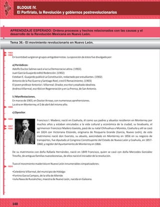 BLOQUE IV.
El Porfiriato, la Revolución y gobiernos postrevolucionarios
2014
_
_
_
_
_
_
_
_
_
_
_
_
_
_
_
_
_
_
_
_
_
_
_
_
_
_
2014
77127
BLOQUE IV.
El Porfiriato, la Revolución y gobiernos postrevolucionarios
_
_
_
_
_
_
_
_
_
_
_
_
_
_
_
_
_
_
_
_
_
_
_
_
_
_
77140
APRENDIZAJE ESPERADO: Ordena procesos y hechos relacionados con las causas y el
desarrollo de la Revolución Mexicana en Nuevo León.
Tema 36.- El movimiento revolucionario en Nuevo León.
Enlaentidadsurgierongruposantigobiernistas.Laoposicióndeéstosfuedivulgadapor:
a)Periódicos:
AdolfoDuclosSalinassacóaluzLaDemocraciaLatina.(1902).
JuanGarcíaGuajardoeditóRedención.(1902)
EstebanE.GuajardopublicóLaConstitución,redactadoporestudiantes.(1902)
AntoniodelaPazGuerraySantiagoRoel,creóElRenacimiento.(1903)
EljovenprofesorAntonioI.Villarreal.Orador,escritoryexaltadoidealista.
AndreaVillarreal,escribióenRegeneraciónyenLaPrensa,deSanAntonio.
b)Manifestaciones.
Enmarzode1903,enDoctorArroyo,connumerosasaprehensiones.
LaotraenMonterrey,el2deabrildelmismoaño.
c)Opositor.
Francisco I. Madero; nació en Coahuila, él como sus padres y abuelos residieron en Monterrey por
muchos años y estaban vinculados a la vida cultural y económica de la ciudad, su bisabuelo, el
agrimensor Francisco Madero Gaxiola, pasó de su natal Chihuahua a Morelos, Coahuila y allí se casó
en 1824 con Victoriana Elizondo, originaria de Pesquería Grande (García, Nuevo León); de este
matrimonio nació don Evaristo, su abuelo, avecindado en Monterrey en 1856 en su negocio de
transportes, fue diputado al Congreso Constituyente del Estado de Nuevo León y Coahuila, en 1857-
1860,yregidordelAyuntamientodeMonterreyen1866.
De su matrimonio con doña Rafaela Hernández, nació en 1849 Francisco, quien se casó con doña Mercedes González
Treviño,deantiguasfamiliasnuevoleonesas,deellosnacióeliniciadordelarevolución.
TuvoelmovimientomaderistaenNuevoLeóninnumerablessimpatizadores:
ŸCeledonioVillarreal,delmunicipiodeHidalgo
ŸFortinoGarzaCampos,delavilladeAllende
ŸJuliaNavadeRuisánchez,maestradeNuevoLeón,nacidaenGaleana.
1866
1903
1902
1860
1857
1856
1824
 