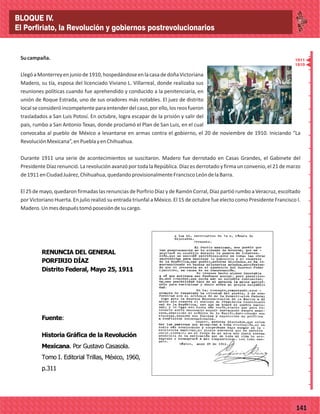 _
_
_
_
_
_
_
_
_
_
_
_
_
_
_
_
_
_
_
_
_
_
_
_
_
_
77141
Sucampaña.
LlegóaMonterreyenjuniode1910,hospedándoseenlacasadedoñaVictoriana
Madero, su tía, esposa del licenciado Viviano L. Villarreal, donde realizaba sus
reuniones políticas cuando fue aprehendido y conducido a la penitenciaría, en
unión de Roque Estrada, uno de sus oradores más notables. El juez de distrito
local se consideró incompetente para entender del caso, por ello, los reos fueron
trasladados a San Luis Potosí. En octubre, logra escapar de la prisión y salir del
país, rumbo a San Antonio Texas, donde proclamó el Plan de San Luis, en el cual
convocaba al pueblo de México a levantarse en armas contra el gobierno, el 20 de noviembre de 1910. Iniciando “La
RevoluciónMexicana”,enPueblayenChihuahua.
Durante 1911 una serie de acontecimientos se suscitaron. Madero fue derrotado en Casas Grandes, el Gabinete del
Presidente Díaz renunció. La revolución avanzó por toda la República. Díaz es derrotado y firma un convenio, el 21 de marzo
de1911enCiudadJuárez,Chihuahua,quedandoprovisionalmenteFranciscoLeóndelaBarra.
El 25 de mayo, quedaron firmadas las renuncias de Porfirio Díaz y de Ramón Corral, Díaz partió rumbo a Veracruz, escoltado
por Victoriano Huerta. En julio realizó su entrada triunfal a México. El 15 de octubre fue electo como Presidente Francisco I.
Madero.Unmesdespuéstomóposesióndesucargo.
RENUNCIA DEL GENERAL
PORFIRIO DÍAZ
Distrito Federal, Mayo 25, 1911
Fuente:
Historia Gráfica de la Revolución
Mexicana. Por Gustavo Casasola.
Tomo I. Editorial Trillas, México, 1960,
p.311
1911
1910
BLOQUE IV.
El Porfiriato, la Revolución y gobiernos postrevolucionarios
 