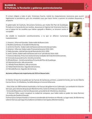 _
_
_
_
_
_
_
_
_
_
_
_
_
_
_
_
_
_
_
_
_
_
_
_
_
_
77143
El crimen indignó a todo el país. Victoriano Huerta, realizó las maquinaciones necesarias para asumir
legalmente la presidencia, pero de inmediato tuvo que hacer frente a quienes no estaban dispuestos a
aceptarlo.
El gobernador de Coahuila, Venustiano Carranza, por medio Del Plan de Guadalupe,
firmado en la hacienda de ese nombre, desconoce el régimen de Victoriano Huerta, y
con el apoyo de los caudillos que habían apoyado a Madero, se lanzaron contra el
usurpador.
Así estalló la revolución constitucionalista, a la que se afiliaron numerosos
nuevoleoneses:
1.VivianoL.VillarrealGonzález.GobernadordeNuevoLeón.
2.NicéforoZambrano.ElalcaldedeMonterrey.
3.JerónimoTreviño. GobernadordeNuevoLeóndurantedosperíodos.
4.AntonioI.Villarreal.GobernadorProvisionaldurante1914-1915.
5.PabloGonzález.JefedelEjércitodelNorestede1913-1920.
6.JoséE.Santos.GobernadordeNuevoLeónenel períodode1919-1920
7.FranciscoNaranjo.Precursorrevolucionario,fundadordelClubAntireeleccionista.
8.FortunatoZuazuaZertuche.Constitucionalista.
9.AlfredoRicaut. ConstitucionalistayfirmantedelPlandeGuadalupe.
10.RómuloZertuche.Jefecarrancista.
11.AlfredoFloresAlatorre.Jefecarrancista.
12.RafaelDávilaSánchez.SeguidordeCarranza.
13.ReinaldoNuncio.SeguidordeCarranza.
Accionesmilitaresmásimportantesde1913enNuevoLeón:
En Doctor Arroyo fue ocupada por las fuerzas de Santoscoy, primero, y posteriormente, por las de Alberto
CarreraTorres.EnVillaldama,fuedefendidaporelcoronelVillanueva.
· Elías Uribe con 300 hombres hostilizaba a las fuerzas del gobierno en Cadereyta. Las combatió en Estación
SanJuan,pararetirarsedespuésporMontemorelos,hastaloslímitesconTamaulipas.
·FortunatoMaycotteseinternóaNuevoLeón,procedentedeVilladeCos,Zacatecas.
· El General Téllez, quien recapturó la ciudad de Lampazos, que había caído en poder de Jesús Ramírez
EscamillaydeTeodoroElizondo.
Fortino Garza Campos levantó un número considerable de hombres en Allende, su lugar natal. De Monterrey
salieronfuerzasaperseguirloytrabaroncombateenGarrapatas(Montemorelos).
1920
1919
1915
1914
1913
BLOQUE IV.
El Porfiriato, la Revolución y gobiernos postrevolucionarios
 
