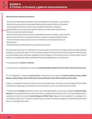 BLOQUE IV.
El Porfiriato, la Revolución y gobiernos postrevolucionarios
2014
_
_
_
_
_
_
_
_
_
_
_
_
_
_
_
_
_
_
_
_
_
_
_
_
_
_
2014
77127
BLOQUE IV.
El Porfiriato, la Revolución y gobiernos postrevolucionarios
2014
_
_
_
_
_
_
_
_
_
_
_
_
_
_
_
_
_
_
_
_
_
_
_
_
_
_
2014
77144
RómuloZertucheyAlfredoFloresAlatorre.
·ElíasUribecon300hombreshostilizabaalasfuerzasdelgobiernoenCadereyta.Lascombatióen
EstaciónSanJuan,pararetirarsedespuésporMontemorelos,hastaloslímitesconTamaulipas.
·FortunatoMaycotteseinternóaNuevoLeón,procedentedeVilladeCos,Zacatecas.
·ElgeneralTéllez,quienrecapturólaciudaddeLampazos,quehabíacaídoenpoderdeJesús
RamírezEscamillaydeTeodoroElizondo.
·FortinoGarzaCamposlevantóunnúmeroconsiderabledehombresenAllende,sulugarnatal.De
MonterreysalieronfuerzasaperseguirloytrabaroncombateenGarrapatas(Montemorelos).
·PorfirioG.GonzálezsostuvounencuentroconlosfederalesenelranchoGatosGüeros,de
Montemorelos.
·RafaelDávilaSánchezyReinaldoNuncioseapoderarondeGaleana.
Por espacio de cinco meses fue sostenida la lucha revolucionaria en esta forma. Las tropas constitucionalistas operaban
dispersas y sin coordinación alguna. Vino al fin a darles unidad el nombramiento hecho a favor del general Pablo González
como Jefe de Operaciones del Noreste, expedido en Cuatro Ciénegas, por Venustiano Carranza. Procedió a aplicar mejores
tácticas,conelpropósitodeapoderarsedeMonterrey,traíaya2500hombres,entrescolumnas:
1ª.Alavanguardia,deAntonioI.Villarreal.
2ª.Almandosuyo,eintegradaporloscuerposdeFranciscoMurguía,AlfredoRicaut,BrunoNeira,BenjamínGarzayotros.
3ª. A la retaguardia, al mando de Jesús Carranza y compuesta por los cuerpos de Francisco Sánchez Herrera, Rafael
Múzquiz,IndalecioRojas,PedroTreviñoOrozco,FlorencioMorales,VíctorVillarrealyManuelW.González.
Al Norte: La vanguardia avanzó por el cañón de Gomas, hasta Mamulique, de donde continuó a Ciénega de Flores. Nadie
recibíahaberesopagoalguno;elalimentoeraescaso,limitándose,aveces,aunalatadesardinacontortilla.
· El 20 de octubre, González atacó Salinas Victoria, que estaba defendida por una parte de la brigada de Guillermo Rubio
Navarrete, al mando del teniente coronel Ismael Tamez. El combate continuó todo el día 21. Los trenes federales fueron
copados por los jefes carrancistas Francisco Murguía y Alfredo Ricaut. Algunas fuerzas del gobierno se replegaron a la
sierradeMinasViejas;otras,lasdeTamez,aMonterrey.LosconstitucionalistaslospersiguieroncombatiéndolosenelTopo
Chico,enlosaledañosdelaciudad.
1913
 
