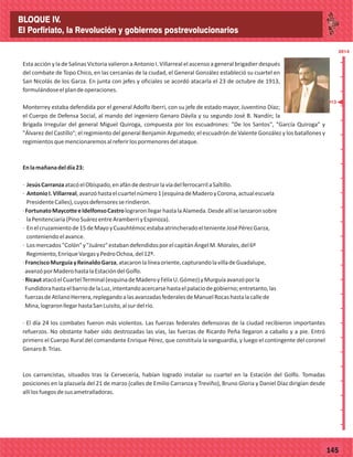 2014
_
_
_
_
_
_
_
_
_
_
_
_
_
_
_
_
_
_
_
_
_
_
_
_
_
_
2014
77145
Esta acción y la de Salinas Victoria valieron a Antonio I. Villarreal el ascenso a general brigadier después
del combate de Topo Chico, en las cercanías de la ciudad, el General González estableció su cuartel en
San Nicolás de los Garza. En junta con jefes y oficiales se acordó atacarla el 23 de octubre de 1913,
formulándoseelplandeoperaciones.
Monterrey estaba defendida por el general Adolfo Iberri, con su jefe de estado mayor, Juventino Díaz;
el Cuerpo de Defensa Social, al mando del ingeniero Genaro Dávila y su segundo José B. Nandín; la
Brigada Irregular del general Miguel Quiroga, compuesta por los escuadrones: "De los Santos", "García Quiroga" y
"Álvarez del Castillo"; el regimiento del general Benjamín Argumedo; el escuadrón de Valente González y los batallones y
regimientosquemencionaremosalreferirlospormenoresdelataque.
Enlamañanadeldía23:
· JesúsCarranzaatacóelObispado,enafándedestruirlavíadelferrocarrilaSaltillo.
· AntonioI.Villarreal,avanzóhastaelcuartelnúmero1(esquinadeMaderoyCorona,actualescuela
PresidenteCalles),cuyosdefensoresserindieron.
·FortunatoMaycotteeIdelfonsoCastrolograronllegarhastalaAlameda.Desdeallíselanzaronsobre
laPenitenciaría(PinoSuárezentreAramberriyEspinoza).
· Enelcruzamientode15deMayoyCuauhtémocestabaatrincheradoeltenienteJoséPérezGarza,
conteniendoelavance.
· Losmercados"Colón"y"Juárez"estabandefendidosporelcapitánÁngelM.Morales,del6º
Regimiento,EnriqueVargasyPedroOchoa,del12º.
·FranciscoMurguíayReinaldoGarza,atacaronlalíneaoriente,capturandolavilladeGuadalupe,
avanzóporMaderohastalaEstacióndelGolfo.
·RicautatacóelCuartelTerminal(esquinadeMaderoyFélixU.Gómez)yMurguíaavanzóporla
FundidorahastaelbarriodelaLuz,intentandoacercarsehastaelpalaciodegobierno;entretanto,las
fuerzasdeAtilanoHerrera,replegandoalasavanzadasfederalesdeManuelRocashastalacallede
Mina,lograronllegarhastaSanLuisito,alsurdelrío.
· El día 24 los combates fueron más violentos. Las fuerzas federales defensoras de la ciudad recibieron importantes
refuerzos. No obstante haber sido destrozadas las vías, las fuerzas de Ricardo Peña llegaron a caballo y a pie. Entró
primero el Cuerpo Rural del comandante Enrique Pérez, que constituía la vanguardia, y luego el contingente del coronel
GenaroB.Trías.
Los carrancistas, situados tras la Cervecería, habían logrado instalar su cuartel en la Estación del Golfo. Tomadas
posiciones en la plazuela del 21 de marzo (calles de Emilio Carranza y Treviño), Bruno Gloria y Daniel Díaz dirigían desde
allílosfuegosdesusametralladoras.
1913
BLOQUE IV.
El Porfiriato, la Revolución y gobiernos postrevolucionarios
 